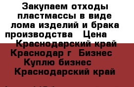 Закупаем отходы пластмассы в виде лома изделий и брака производства › Цена ­ 10 - Краснодарский край, Краснодар г. Бизнес » Куплю бизнес   . Краснодарский край